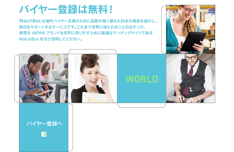 バイヤー登録は無料！MarchBox は海外バイヤー企業のために品質が高く優れた日本の商品を紹介し、取引をサポートするサービスです。これまで世界に知られることのなかった、優秀なJAPANブランドを世界に売りだすために最適なマッチングサイトであるMatchBoxをぜひ活用してください。